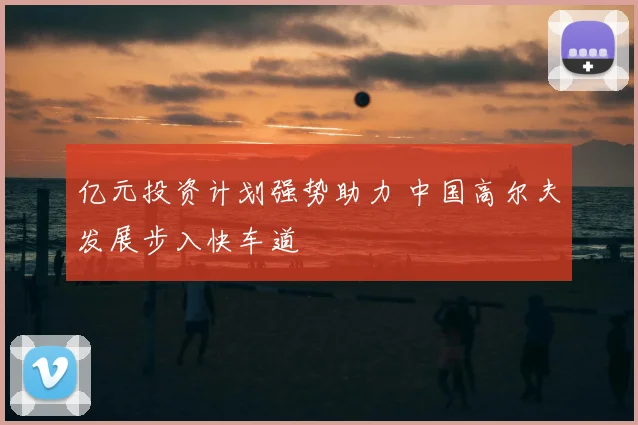 亿元投资计划强势助力 中国高尔夫发展步入快车道