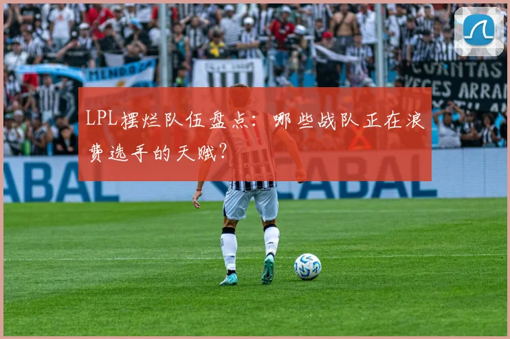 LPL摆烂队伍盘点：哪些战队正在浪费选手的天赋？