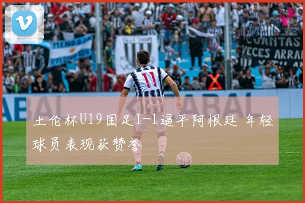 土伦杯U19国足1-1逼平阿根廷 年轻球员表现获赞誉