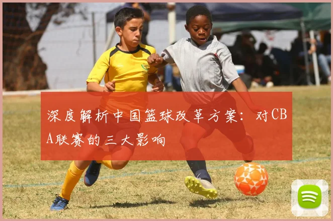 深度解析中国篮球改革方案：对CBA联赛的三大影响