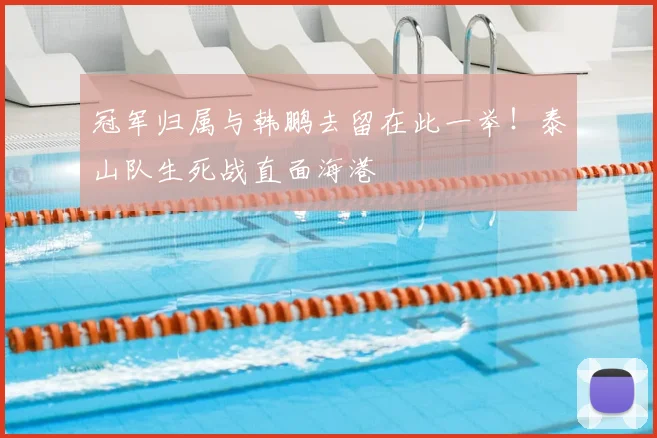 冠军归属与韩鹏去留在此一举！泰山队生死战直面海港