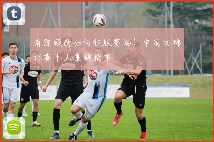 看陈顾新如何征服赛场！中高协锦标赛个人集锦精华