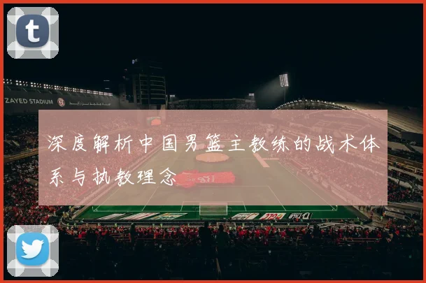 深度解析中国男篮主教练的战术体系与执教理念