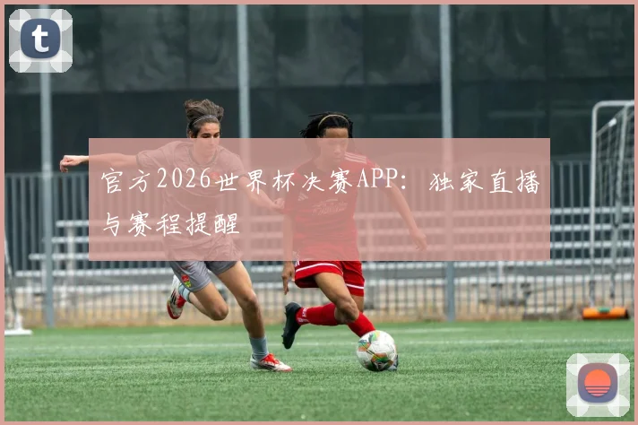 官方2026世界杯决赛APP：独家直播与赛程提醒