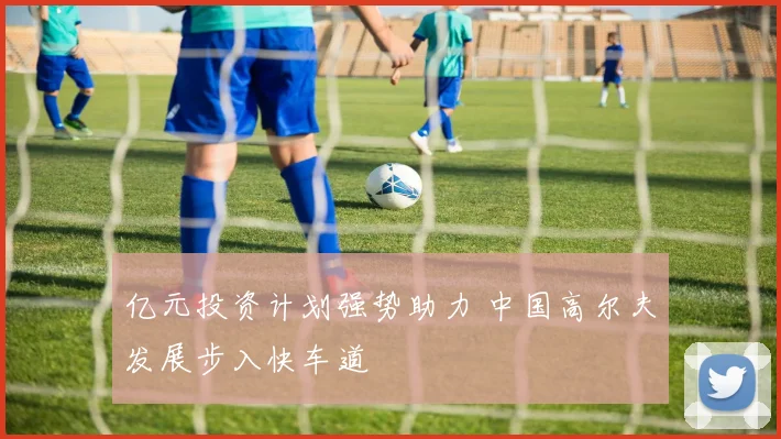 亿元投资计划强势助力 中国高尔夫发展步入快车道