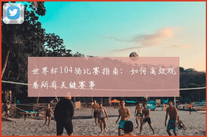 世界杯104场比赛指南：如何高效观看所有关键赛事
