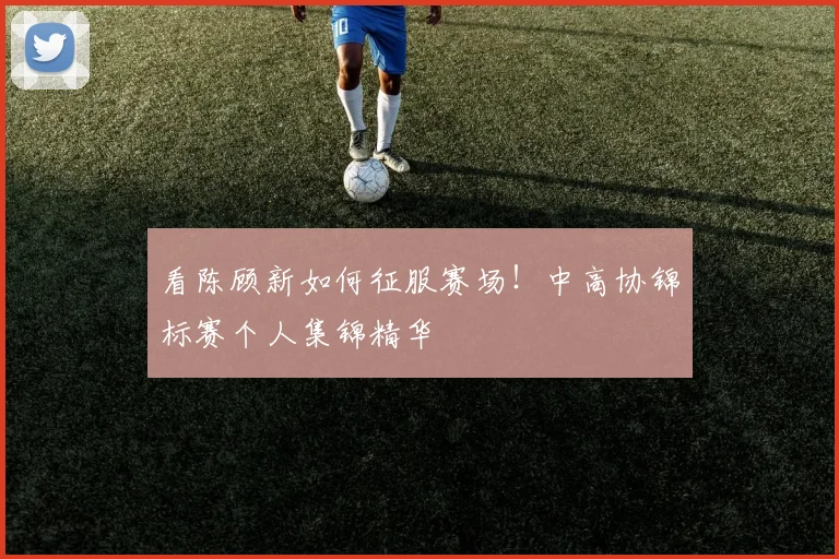 看陈顾新如何征服赛场！中高协锦标赛个人集锦精华